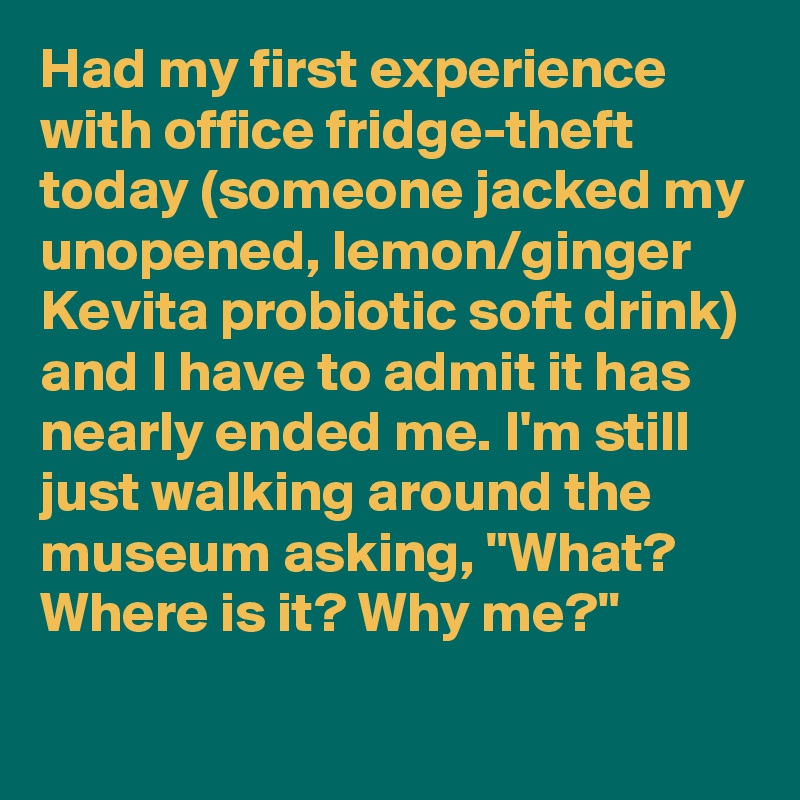 Had my first experience with office fridge-theft today (someone jacked my unopened, lemon/ginger Kevita probiotic soft drink) and I have to admit it has nearly ended me. I'm still just walking around the museum asking, "What? Where is it? Why me?"