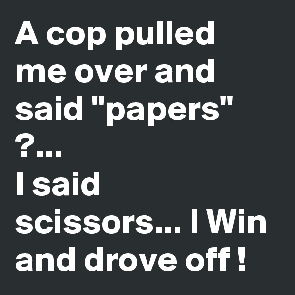 A cop pulled me over and said "papers" ?...
I said scissors... I Win and drove off !