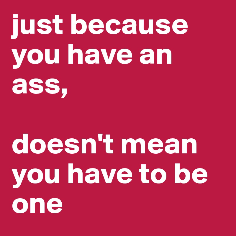 just because you have an ass,

doesn't mean you have to be one