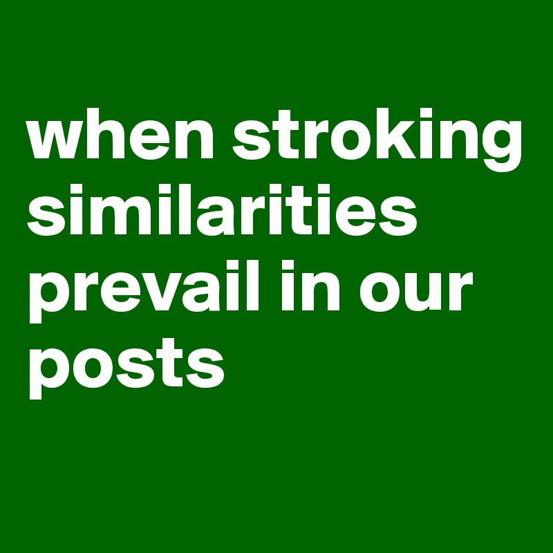 
when stroking similarities prevail in our posts
