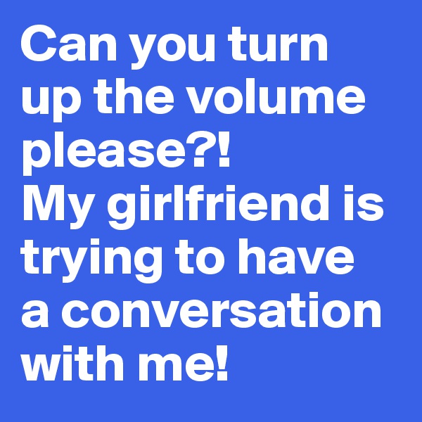 Can you turn up the volume please?!
My girlfriend is trying to have 
a conversation with me! 
