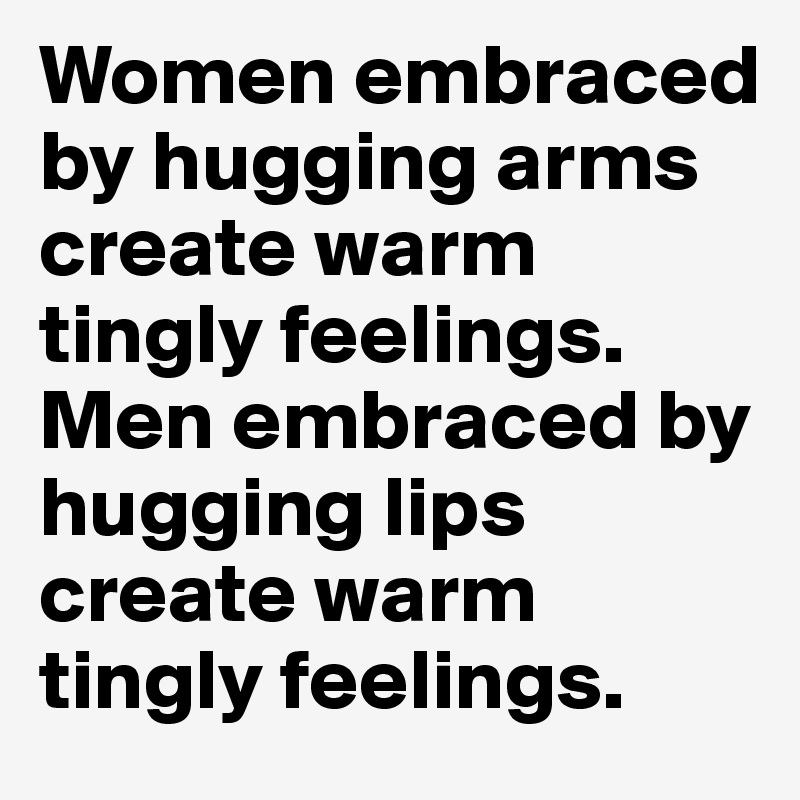 Women embraced by hugging arms create warm tingly feelings. Men embraced by hugging lips create warm tingly feelings.