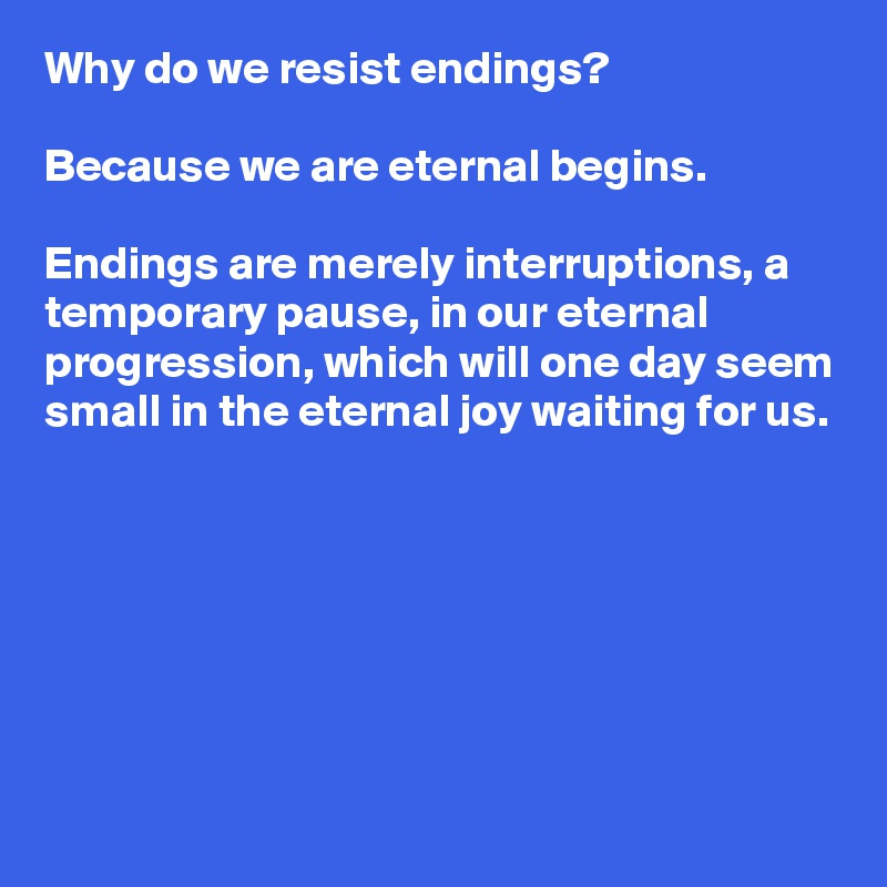 Why do we resist endings?

Because we are eternal begins.

Endings are merely interruptions, a temporary pause, in our eternal progression, which will one day seem small in the eternal joy waiting for us.







