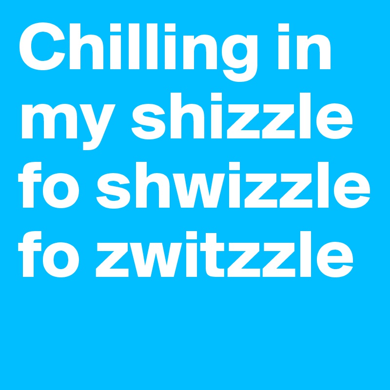 Chilling in my shizzle fo shwizzle fo zwitzzle