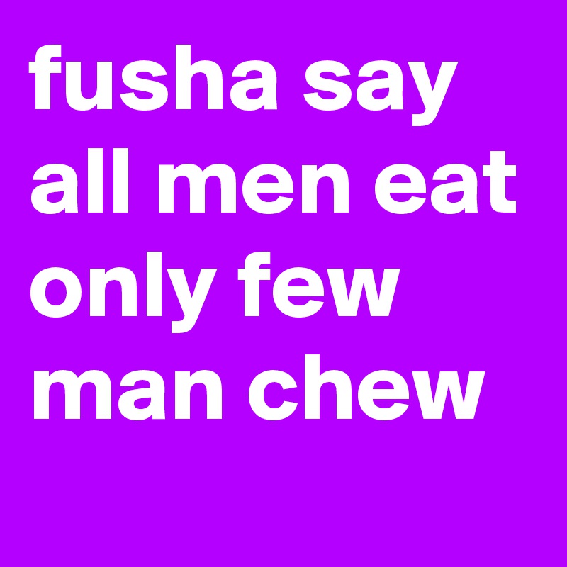 fusha say all men eat only few man chew