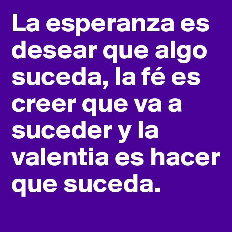 La esperanza es desear que algo suceda, la fé es creer que va a suceder y la valentia es hacer que suceda.