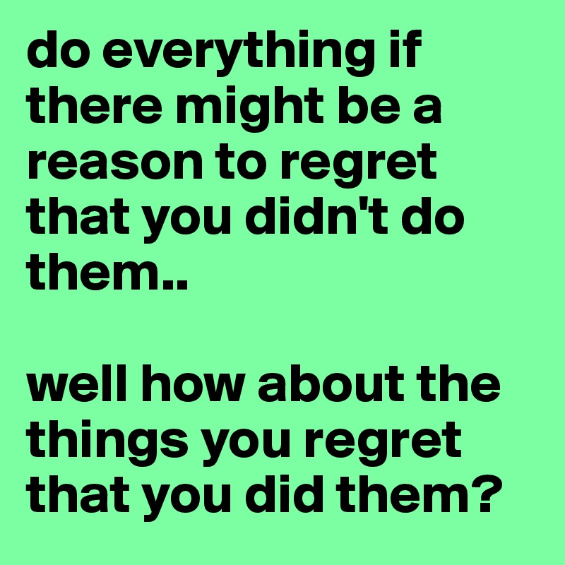 do everything if there might be a reason to regret that you didn't do them..

well how about the things you regret that you did them?