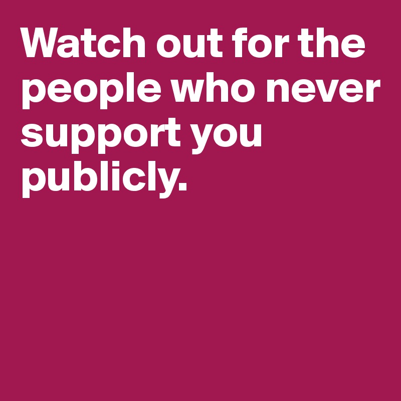 Watch out for the people who never support you publicly.



