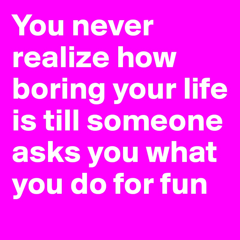 You never realize how boring your life is till someone asks you what you do for fun