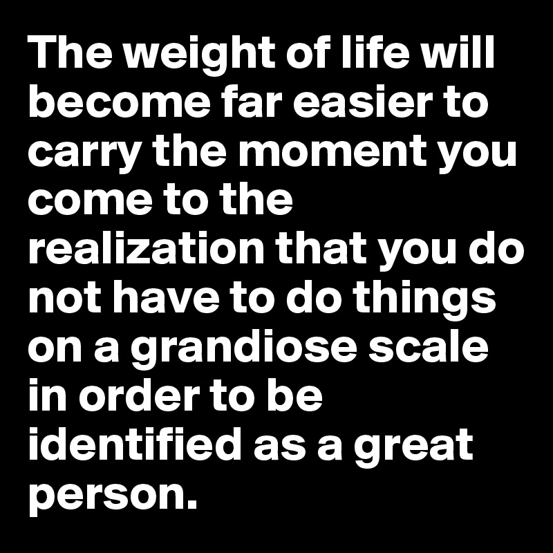 The weight of life will become far easier to carry the moment you come to the realization that you do not have to do things on a grandiose scale in order to be identified as a great person.