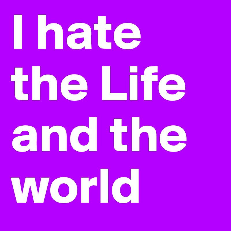 I hate the Life
and the world