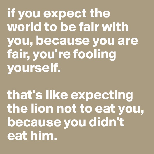 if you expect the world to be fair with you, because you are fair, you're fooling yourself. 

that's like expecting the lion not to eat you, because you didn't eat him. 