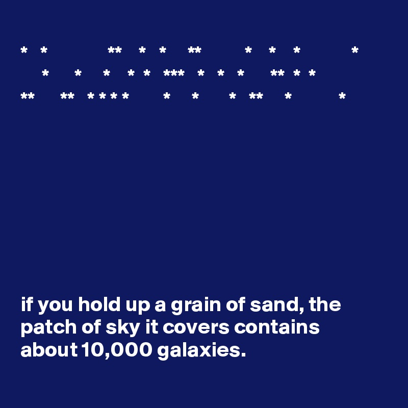 
*   *              **    *   *     **          *    *    *            *
     *      *     *    *  *   ***   *   *   *      **  *  *
**      **   * * * *        *     *       *   **     *           *








if you hold up a grain of sand, the patch of sky it covers contains about 10,000 galaxies.