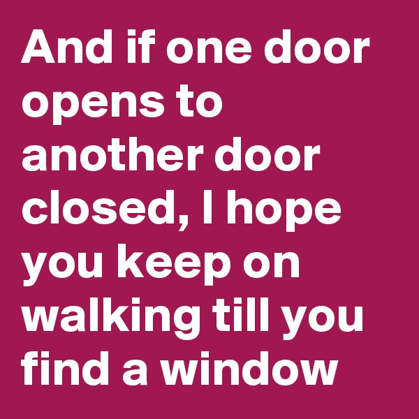 And if one door opens to another door closed, I hope you keep on walking till you find a window
