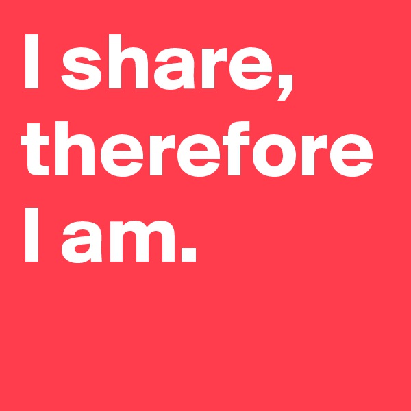 I share, therefore I am.