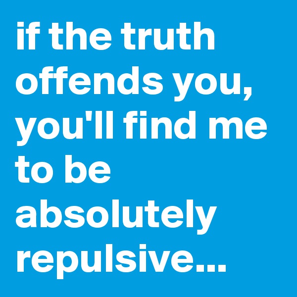 if the truth offends you, you'll find me to be absolutely repulsive...