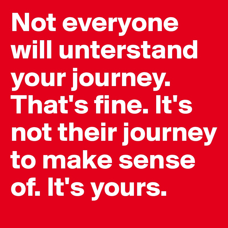 Not everyone will unterstand your journey. That's fine. It's not their journey to make sense of. It's yours. 