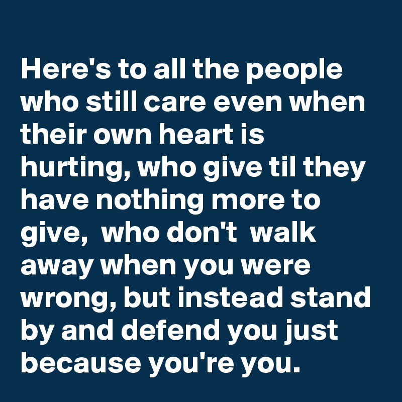 
Here's to all the people who still care even when their own heart is hurting, who give til they have nothing more to give,  who don't  walk away when you were wrong, but instead stand by and defend you just because you're you. 