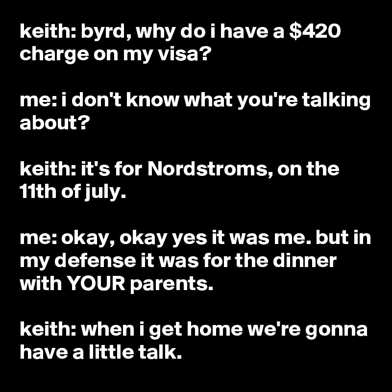 keith: byrd, why do i have a $420 charge on my visa?

me: i don't know what you're talking about?

keith: it's for Nordstroms, on the 11th of july.

me: okay, okay yes it was me. but in my defense it was for the dinner with YOUR parents.

keith: when i get home we're gonna  have a little talk.