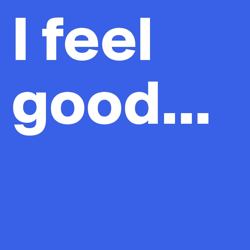 I feel good...
