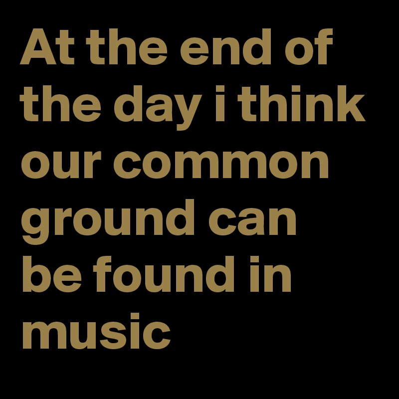 At the end of the day i think our common ground can be found in music 