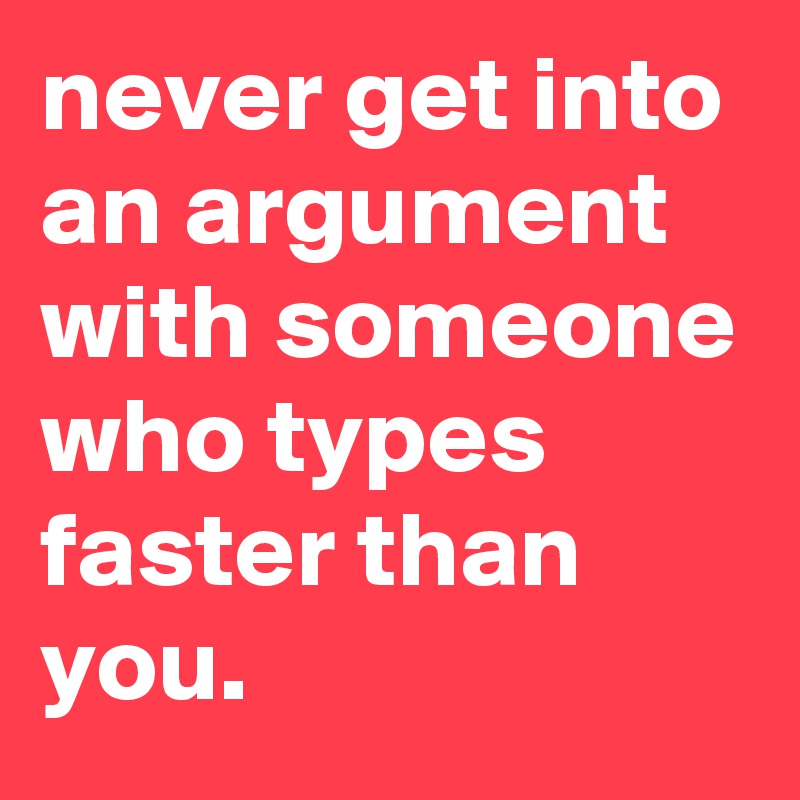 never get into an argument with someone who types faster than you.