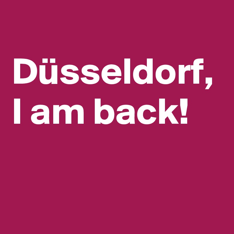 
Düsseldorf,
I am back!