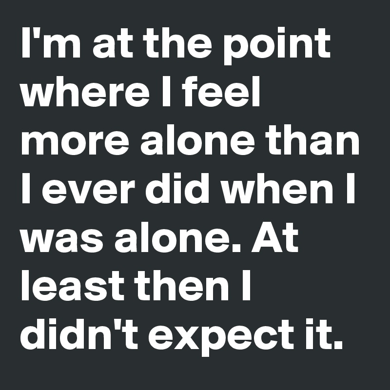 I'm at the point where I feel more alone than I ever did when I was alone. At least then I didn't expect it.