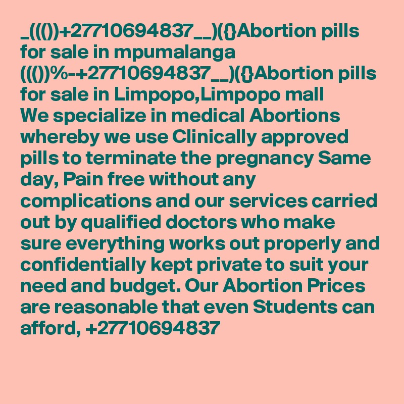 _((())+27710694837__)({}Abortion pills for sale in mpumalanga
((())%-+27710694837__)({}Abortion pills for sale in Limpopo,Limpopo mall
We specialize in medical Abortions whereby we use Clinically approved pills to terminate the pregnancy Same day, Pain free without any complications and our services carried out by qualified doctors who make sure everything works out properly and confidentially kept private to suit your need and budget. Our Abortion Prices are reasonable that even Students can afford, +27710694837
