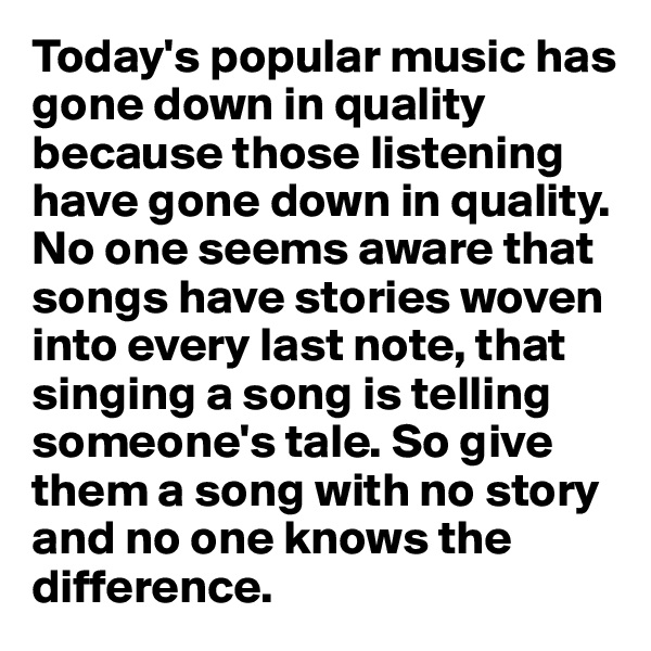 Today's popular music has gone down in quality because those listening have gone down in quality. No one seems aware that songs have stories woven into every last note, that singing a song is telling someone's tale. So give them a song with no story and no one knows the difference. 
