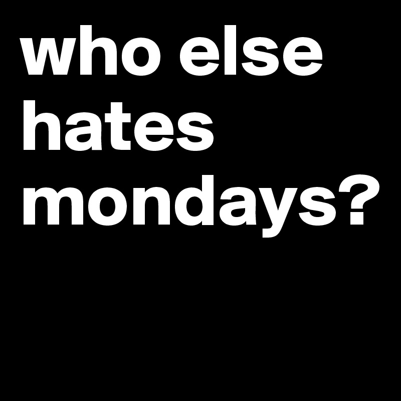 who else hates mondays?
