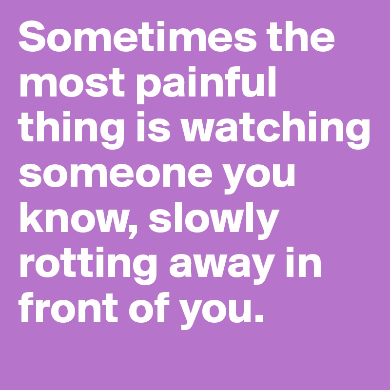 Sometimes the most painful thing is watching someone you know, slowly rotting away in front of you. 
