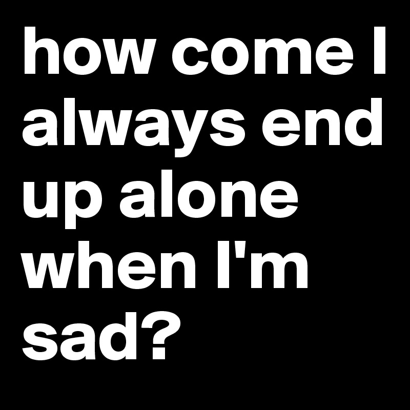 how come I always end up alone when I'm sad?