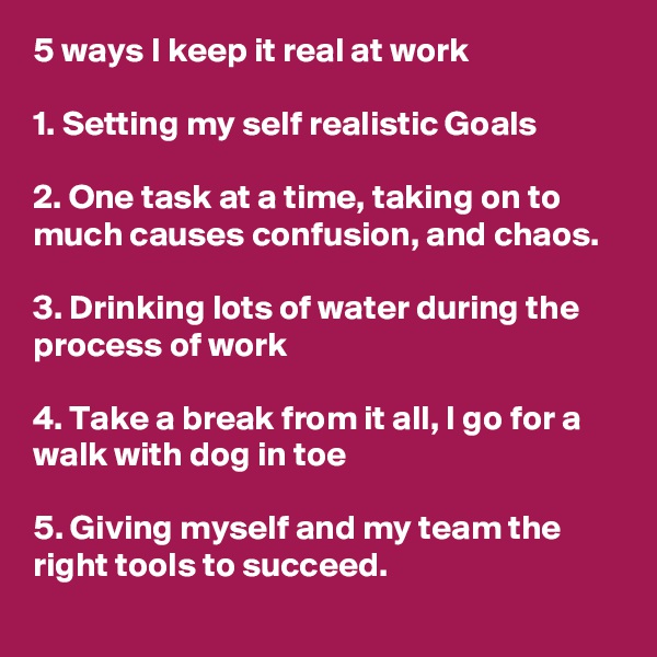 5 ways I keep it real at work 

1. Setting my self realistic Goals
 
2. One task at a time, taking on to much causes confusion, and chaos.

3. Drinking lots of water during the process of work

4. Take a break from it all, I go for a walk with dog in toe

5. Giving myself and my team the right tools to succeed.