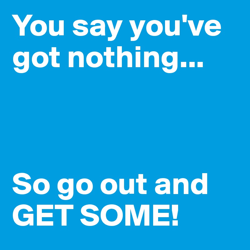 You say you've got nothing... 



So go out and GET SOME! 