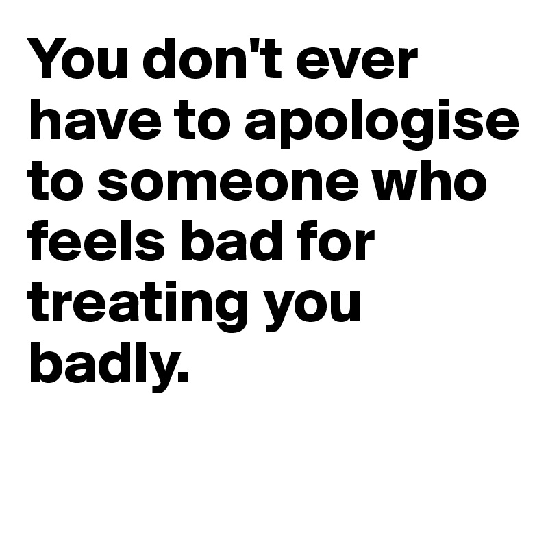 You don't ever have to apologise to someone who feels bad for treating you badly.
