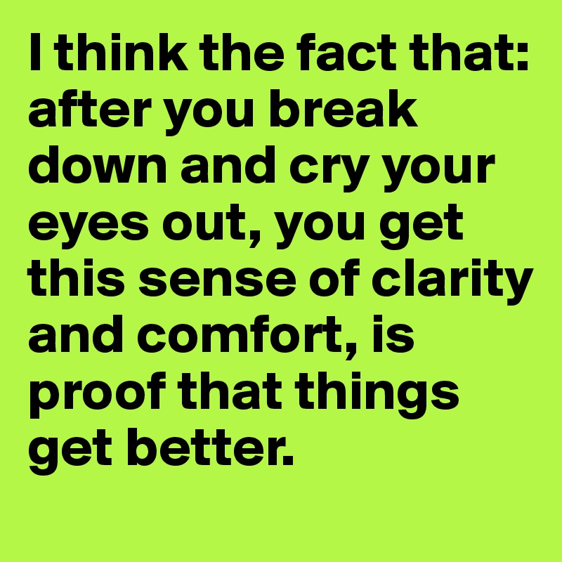 I think the fact that: after you break down and cry your eyes out, you get this sense of clarity and comfort, is proof that things get better.