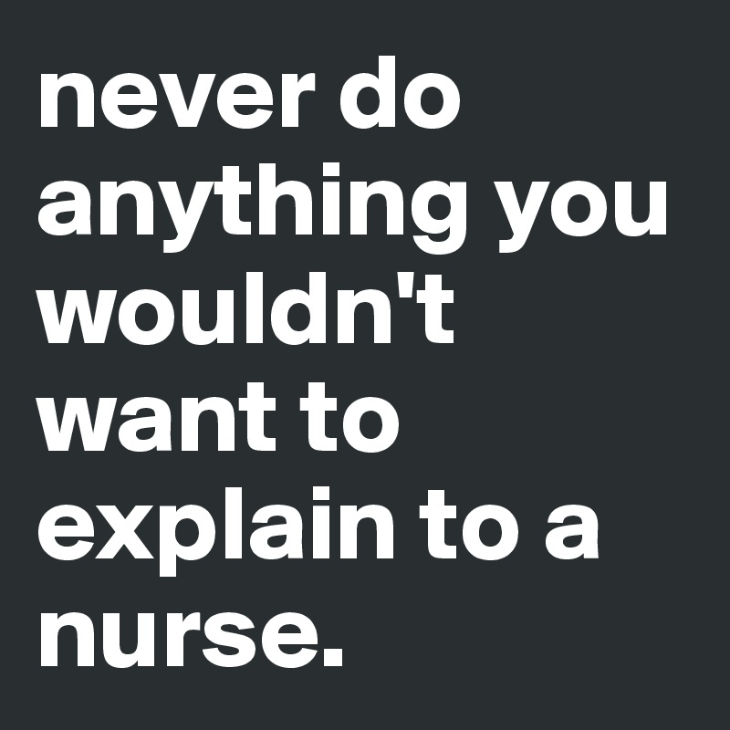 never do anything you wouldn't want to explain to a nurse.