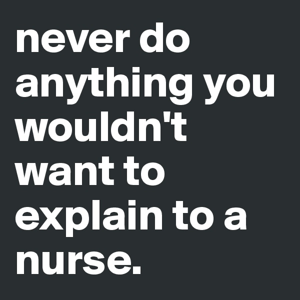 never do anything you wouldn't want to explain to a nurse.