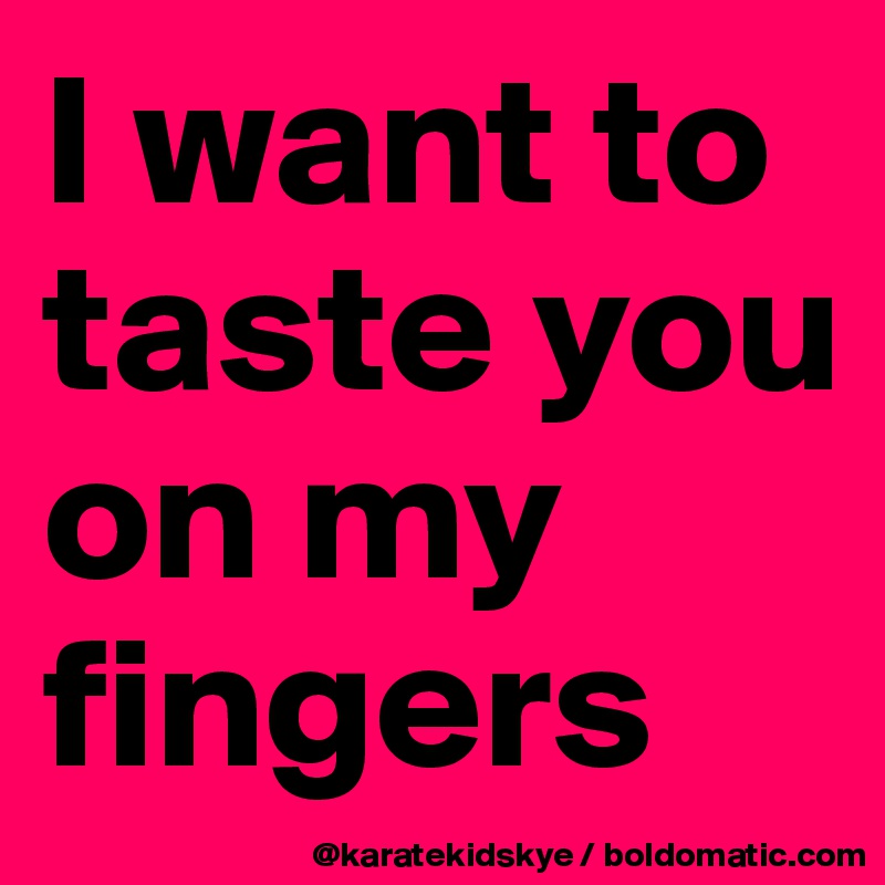 I want to taste you on my fingers 