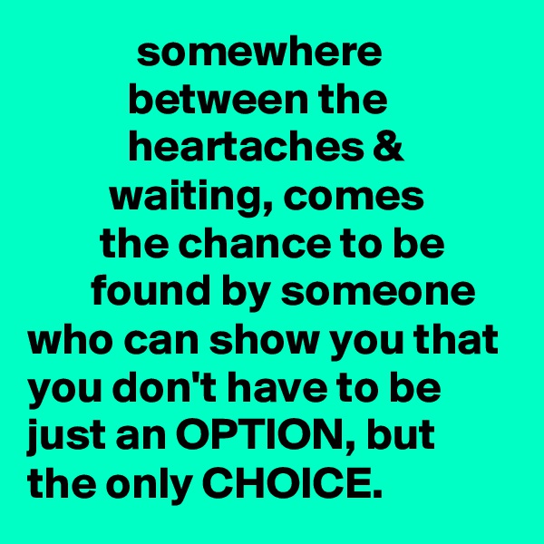             somewhere                         between the                        heartaches &                     waiting, comes                 the chance to be              found by someone who can show you that you don't have to be just an OPTION, but the only CHOICE. 
