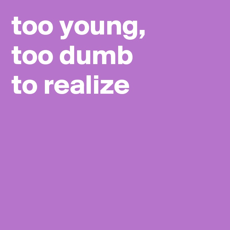 too young,
too dumb
to realize



