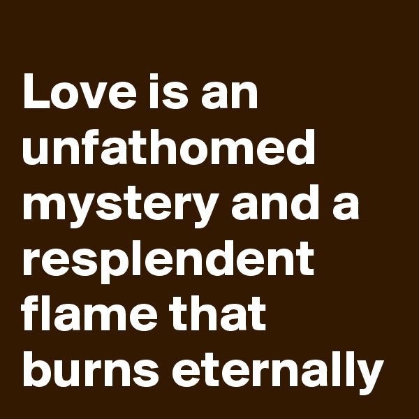 Love is an unfathomed mystery and a resplendent flame that burns eternally