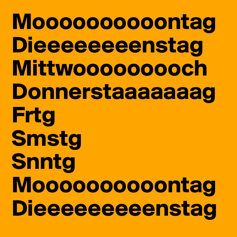 Moooooooooontag 
Dieeeeeeeenstag 
Mittwooooooooch Donnerstaaaaaaag
Frtg 
Smstg 
Snntg
Moooooooooontag 
Dieeeeeeeeenstag