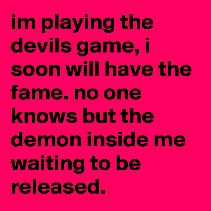im playing the devils game, i soon will have the fame. no one knows but the demon inside me waiting to be released.