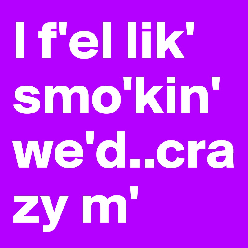 I f'el lik' smo'kin' we'd..crazy m'