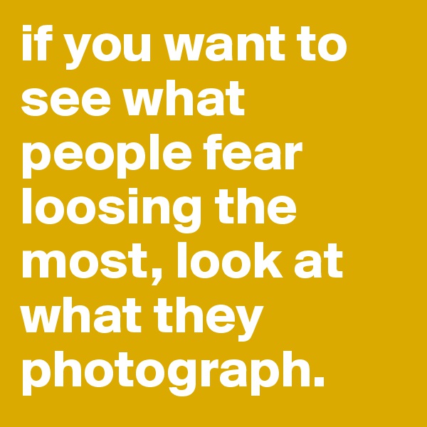 if you want to see what people fear loosing the most, look at what they photograph.
