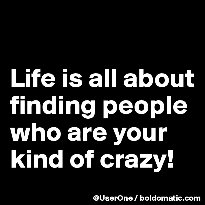 

Life is all about finding people who are your kind of crazy!