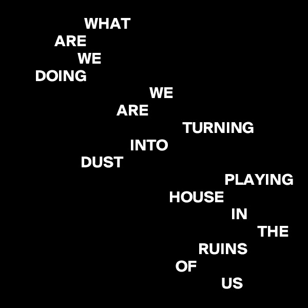                      WHAT
            ARE
                   WE
      DOING
                                         WE
                               ARE
                                                   TURNING
                                   INTO
                    DUST
                                                                PLAYING
                                               HOUSE
                                                                  IN
                                                                          THE
                                                        RUINS
                                                 OF
                                                               US