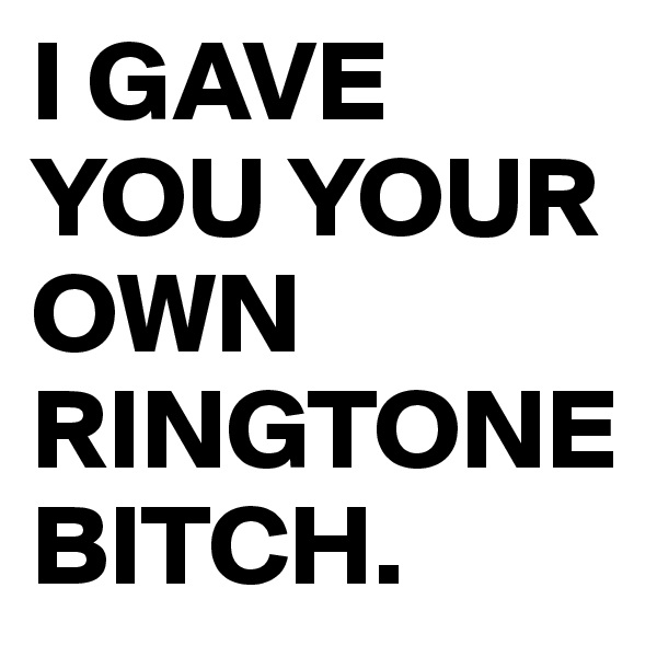 I GAVE YOU YOUR OWN RINGTONE BITCH.